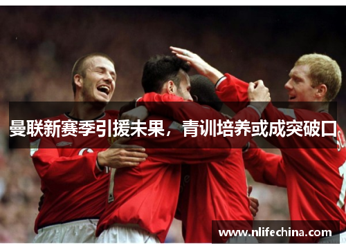 曼联新赛季引援未果，青训培养或成突破口